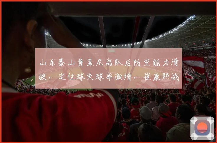 山东泰山费莱尼离队后防空能力滑坡,定位球失球率激增,崔康熙战术遭质疑