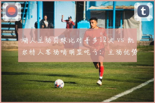 湖人主场罚球比对手多12次 vs 凯尔特人客场哨明显吃亏:主场优势还是偏袒?