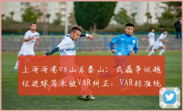 上海海港vs山东泰山:武磊争议越位进球若未被VAR纠正,VAR标准统一将成赛季焦点