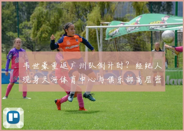 韦世豪重返广州队倒计时？经纪人现身天河体育中心与俱乐部高层密谈4小时